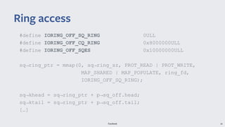 Facebook 18
#define IORING_OFF_SQ_RING 0ULL
#define IORING_OFF_CQ_RING 0x8000000ULL
#define IORING_OFF_SQES 0x10000000ULL
sq→ring_ptr = mmap(0, sq→ring_sz, PROT_READ | PROT_WRITE,
MAP_SHARED | MAP_POPULATE, ring_fd,
IORING_OFF_SQ_RING);
sq→khead = sq→ring_ptr + p→sq_off.head;
sq→ktail = sq→ring_ptr + p→sq_off.tail;
[…]
Ring access
 