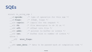 Facebook 20
struct io_uring_sqe {
__u8 opcode; /* type of operation for this sqe */
__u8 flags; /* IOSQE_ flags */
__u16 ioprio; /* ioprio for the request */
__s32 fd; /* file descriptor to do IO on */
__u64 off; /* offset into file */
__u64 addr; /* pointer to buffer or iovecs */
__u32 len; /* buffer size or number of iovecs */
union {
__u32 misc_flags;
};
__u64 user_data; /* data to be passed back at completion time */
};
SQEs
 