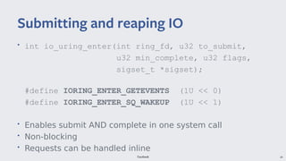 Facebook 24
• int io_uring_enter(int ring_fd, u32 to_submit,
u32 min_complete, u32 flags,
sigset_t *sigset);
#define IORING_ENTER_GETEVENTS (1U << 0)
#define IORING_ENTER_SQ_WAKEUP (1U << 1)
• Enables submit AND complete in one system call
• Non-blocking
• Requests can be handled inline
Submitting and reaping IO
 