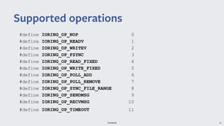 Facebook 25
#define IORING_OP_NOP 0
#define IORING_OP_READV 1
#define IORING_OP_WRITEV 2
#define IORING_OP_FSYNC 3
#define IORING_OP_READ_FIXED 4
#define IORING_OP_WRITE_FIXED 5
#define IORING_OP_POLL_ADD 6
#define IORING_OP_POLL_REMOVE 7
#define IORING_OP_SYNC_FILE_RANGE 8
#define IORING_OP_SENDMSG 9
#define IORING_OP_RECVMSG 10
#define IORING_OP_TIMEOUT 11
Supported operations
 
