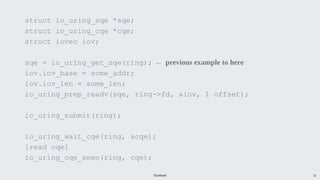 Facebook 32
struct io_uring_sqe *sqe;
struct io_uring_cqe *cqe;
struct iovec iov;
sqe = io_uring_get_sqe(ring); ← previous example to here
iov.iov_base = some_addr;
iov.iov_len = some_len;
io_uring_prep_readv(sqe, ring->fd, &iov, 1 offset);
io_uring_submit(ring);
io_uring_wait_cqe(ring, &cqe);
[read cqe]
io_uring_cqe_seen(ring, cqe);
 