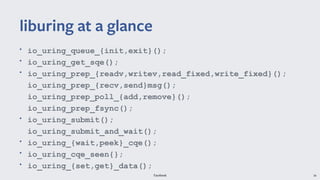 Facebook 34
• io_uring_queue_{init,exit}();
• io_uring_get_sqe();
• io_uring_prep_{readv,writev,read_fixed,write_fixed}();
io_uring_prep_{recv,send}msg();
io_uring_prep_poll_{add,remove}();
io_uring_prep_fsync();
• io_uring_submit();
io_uring_submit_and_wait();
• io_uring_{wait,peek}_cqe();
• io_uring_cqe_seen{};
• io_uring_{set,get}_data();
liburing at a glance
 
