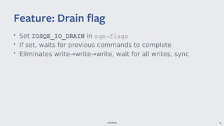 Facebook 35
• Set IOSQE_IO_DRAIN in sqe→flags
• If set, waits for previous commands to complete
• Eliminates write→write→write, wait for all writes, sync
Feature: Drain flag
 