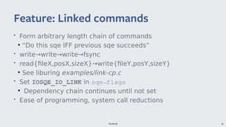 Facebook 36
• Form arbitrary length chain of commands
●
“Do this sqe IFF previous sqe succeeds”
• write→write→write→fsync
• read{fileX,posX,sizeX}→write{fileY,posY,sizeY}
●
See liburing examples/link-cp.c
• Set IOSQE_IO_LINK in sqe→flags
●
Dependency chain continues until not set
• Ease of programming, system call reductions
Feature: Linked commands
 
