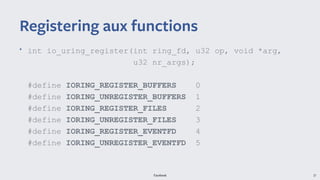 Facebook 37
• int io_uring_register(int ring_fd, u32 op, void *arg,
u32 nr_args);
#define IORING_REGISTER_BUFFERS 0
#define IORING_UNREGISTER_BUFFERS 1
#define IORING_REGISTER_FILES 2
#define IORING_UNREGISTER_FILES 3
#define IORING_REGISTER_EVENTFD 4
#define IORING_UNREGISTER_EVENTFD 5
Registering aux functions
 