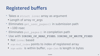 Facebook 38
• Takes a struct iovec array as argument
●
Length of array nr_args
• Eliminates get_user_pages() in submission path
●
~100 nsec
• Eliminates put_pages() in completion path
• Use with IORING_OP_READ_FIXED, IORING_OP_WRITE_FIXED
●
Not iovec based
●
sqe→buf_index points to index of registered array
●
sqe→addr is within buffer, sqe→len is length in bytes
Registered buffers
 