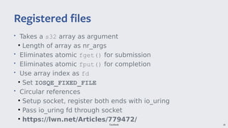 Facebook 39
• Takes a s32 array as argument
●
Length of array as nr_args
• Eliminates atomic fget() for submission
• Eliminates atomic fput() for completion
• Use array index as fd
●
Set IOSQE_FIXED_FILE
• Circular references
●
Setup socket, register both ends with io_uring
●
Pass io_uring fd through socket
●
https://lwn.net/Articles/779472/
Registered files
 