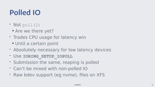 Facebook 41
• Not poll(2)
●
Are we there yet?
• Trades CPU usage for latency win
●
Until a certain point
• Absolutely necessary for low latency devices
• Use IORING_SETUP_IOPOLL
• Submission the same, reaping is polled
• Can’t be mixed with non-polled IO
• Raw bdev support (eg nvme), files on XFS
Polled IO
 
