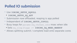 Facebook 42
• Use IORING_SETUP_SQPOLL
●
IORING_SETUP_SQ_AFF
• Submission now offloaded, reaping is app polled
• Independent of IORING_SETUP_IOPOLL
• Busy loops for params→sq_thread_idle msec when idle
●
Sets sq_ring→flags |= IORING_SQ_NEED_WAKEUP
• Allows splitting submit / complete load onto separate cores
Polled IO submission
 
