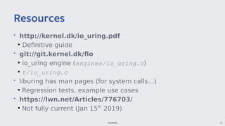Facebook 55
• http://kernel.dk/io_uringuring.pdf
●
Definitive guide
• git://git.kernel.dk/fio
●
io_uring engine (engines/io_uring.c)
●
t/io_uring.c
• liburing has man pages (for system calls…)
●
Regression tests, example use cases
• https://lwn.net/Articles/776703/
●
Not fully current (Jan 15th
2019)
Resources
 