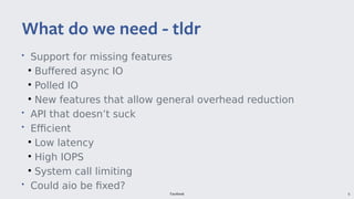 Facebook 6
• Support for missing features
●
Buffered async IO
●
Polled IO
●
New features that allow general overhead reduction
• API that doesn’t suck
• Efficient
●
Low latency
●
High IOPS
●
System call limiting
• Could aio be fixed?
What do we need - tldr
 