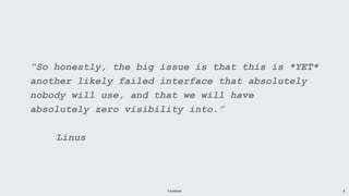 Facebook 8
“So honestly, the big issue is that this is *YET*
another likely failed interface that absolutely
nobody will use, and that we will have
absolutely zero visibility into.”
Linus
 
