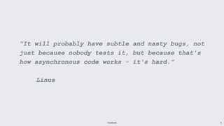 Facebook 9
“It will probably have subtle and nasty bugs, not
just because nobody tests it, but because that's
how asynchronous code works - it's hard.”
Linus
 