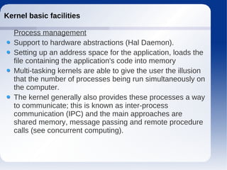 Kernel basic facilities

  Process management
  Support to hardware abstractions (Hal Daemon).
  Setting up an address space for the application, loads the
  file containing the application's code into memory
  Multi-tasking kernels are able to give the user the illusion
  that the number of processes being run simultaneously on
  the computer.
  The kernel generally also provides these processes a way
  to communicate; this is known as inter-process
  communication (IPC) and the main approaches are
  shared memory, message passing and remote procedure
  calls (see concurrent computing).
 