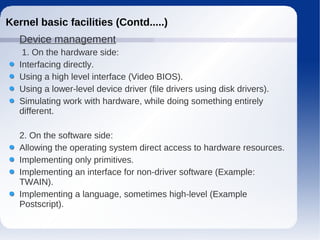 Kernel basic facilities (Contd.....)
   Device management
    1. On the hardware side:
   Interfacing directly.
   Using a high level interface (Video BIOS).
   Using a lower-level device driver (file drivers using disk drivers).
   Simulating work with hardware, while doing something entirely
   different.

   2. On the software side:
   Allowing the operating system direct access to hardware resources.
   Implementing only primitives.
   Implementing an interface for non-driver software (Example:
   TWAIN).
   Implementing a language, sometimes high-level (Example
   Postscript).
 