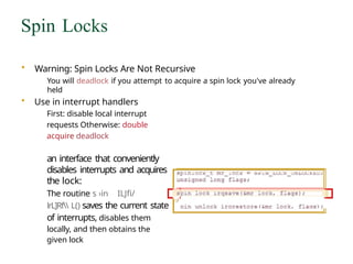 Spin Locks
• Warning: Spin Locks Are Not Recursive
You will deadlock if you attempt to acquire a spin lock you've already
held
• Use in interrupt handlers
First: disable local interrupt
requests Otherwise: double
acquire deadlock
an interface that conveniently
disables interrupts and acquires
the lock:
The routine s ›in ILJfi/
lrL]Rf L() saves the current state
of interrupts, disables them
locally, and then obtains the
given lock
 