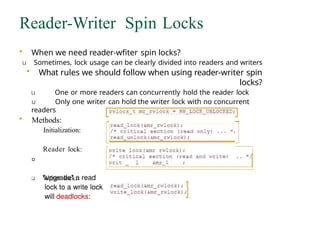 Reader-Writer Spin Locks
• When we need reader-wfiter spin locks?
u Sometimes, lock usage can be clearly divided into readers and writers
• What rules we should follow when using reader-writer spin
locks?
u One or more readers can concurrently hold the reader lock
u Only one writer can hold the writer lock with no concurrent
readers
• Methods:
Initialization:
Reader lock:
Writer lock:
 