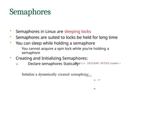 Semaphores
• Semaphores in Linux are sleeping locks
• Semaphores are suited to locks be held for long time
• You can sleep while holding a semaphore
You cannot acquire a spin lock while you're holding a
semaphore
• Creating and Initializing Semaphores:
u Declare semaphores Statically:
Initialize a dynamically created semaphore:
» -=
•-
 
