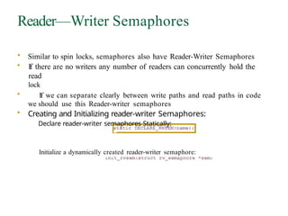 Reader—Writer Semaphores
• Similar to spin locks, semaphores also have Reader-Writer Semaphores
• If there are no writers any number of readers can concurrently hold the
read
lock
• If we can separate clearly between write paths and read paths in code
we should use this Reader-writer semaphores
• Creating and Initializing reader-writer Semaphores:
Declare reader-writer semaphores Statically:
Initialize a dynamically created reader-writer semaphore:
 