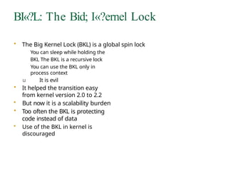 BI«?L: The Bid; I«?ernel Lock
• The Big Kernel Lock (BKL) is a global spin lock
You can sleep while holding the
BKL The BKL is a recursive lock
You can use the BKL only in
process context
u It is evil
• It helped the transition easy
from kernel version 2.0 to 2.2
• But now it is a scalability burden
• Too often the BKL is protecting
code instead of data
• Use of the BKL in kernel is
discouraged
 