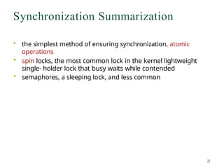 Synchronization Summarization
• the simplest method of ensuring synchronization, atomic
operations
• spin locks, the most common lock in the kernel lightweight
single- holder lock that busy waits while contended
• semaphores, a sleeping lock, and less common
 