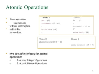 Atomic Operations
• Basic operation
• Instructions
without interruption
• indivisible
instructions
Thread 1
atomic increment I (7 -> 8)
• two sets of interfaces for atomic
operations
e 1. Atomic Integer Operations
u 2. Atomic Bitwise Operations
Thread 2
mt (7)
:ncrement : (7 ->
8)
Thread 2
atomic increment i (8 -> 9)
4
 