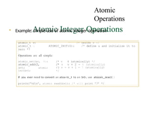 Atomic
Operations
Atomic Integer Operations
Operations are all simple:
atomic_set(&v, 4):
atomic_add(2,
&v); atomic
inc(&v);
• Example: simple use of atomic integer operation
atomic_t v: /- oezine v -/
atomic_t u ATOMIC_INIT(0): /* define u and initialize it to
zero *7
/* v 4 (atomically) */
/* v v + 2 - 6 (atomically)
’/
/* v = v + 1 = 7 (atomically)
*/
If you ever need to convert an atoa›tc_t to an 1n1-, use atozaic_zeact{ )
printk(”%dn’, atomic read(&v)); /* will print ’7’ */
 