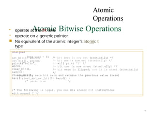 Atomic
Operations
Atomic Bitwise Operations
• operate at the b’‹t level
• operate on a generic pointer
■ No equivalent of the atomic integer's atomic t
type
long word = 0:
set_bitl0, &word);
set bit(1, &word);
printk("%uln",
word);
clear_bit(1,
&word):
change_bit(0,
&word);
/’ bit zero is now set (atomically) */
/* bit one is now set (atomically) */
/* will print "3’ */
/• bit one is now unset {atomically) */
/* bit eero is flipped; now it is unset (atomically)
*/
/* atomically sets bit zero and returns the previous value (zero)
*/ if (test_and_set_bit(0, 4word)) (
/* never true */
/* the following is legal. you can mix atomic bit instructions
with normal C */
7
 