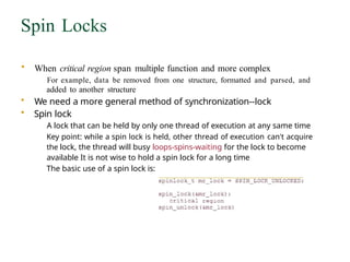 Spin Locks
• When critical region span multiple function and more complex
For example, data be removed from one structure, formatted and parsed, and
added to another structure
• We need a more general method of synchronization--lock
• Spin lock
A lock that can be held by only one thread of execution at any same time
Key point: while a spin lock is held, other thread of execution can't acquire
the lock, the thread will busy loops-spins-waiting for the lock to become
available It is not wise to hold a spin lock for a long time
The basic use of a spin lock is:
 