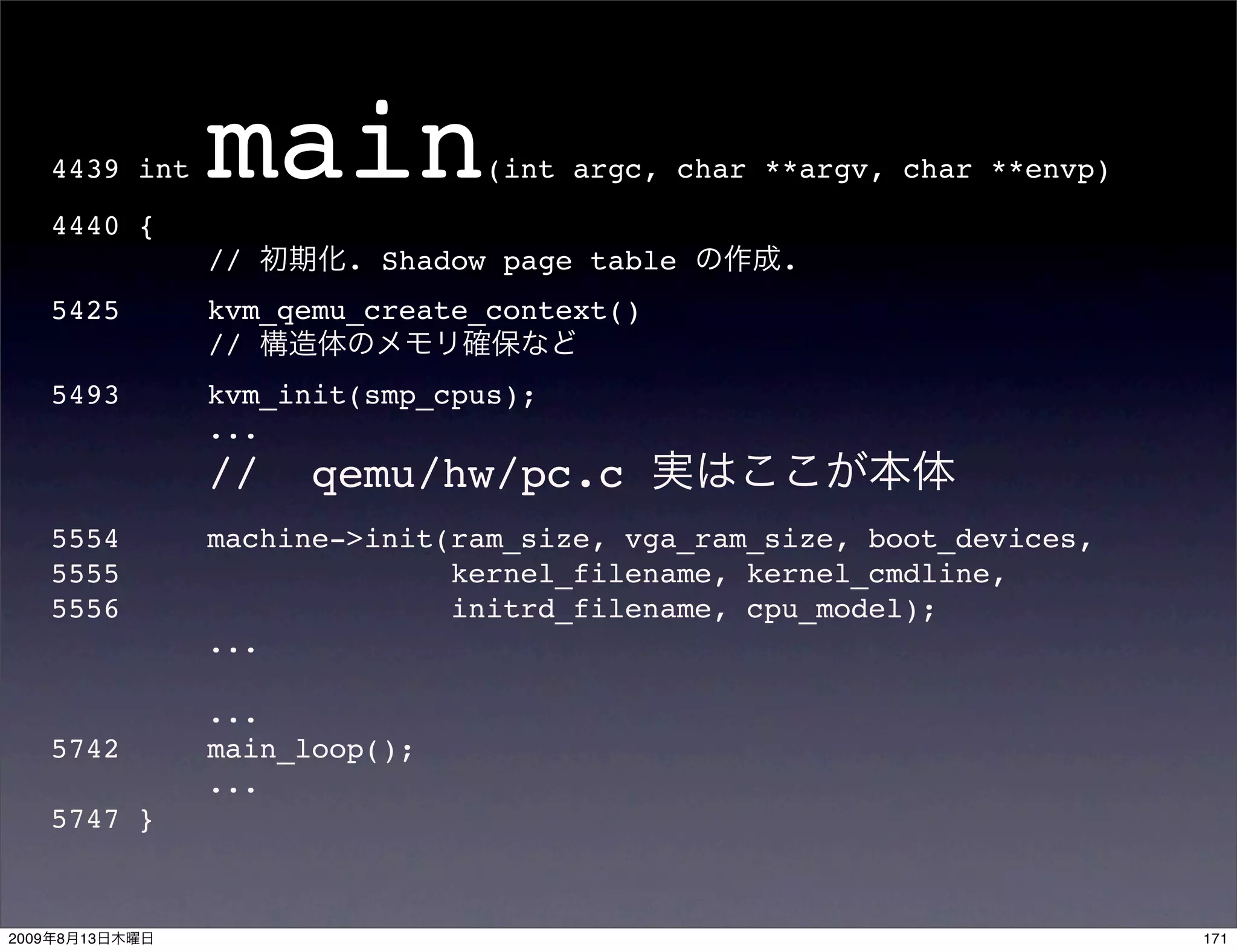 4439 int
       4440 {
                  main            (int argc, char **argv, char **envp)


                  //      . Shadow page table      .
       5425       kvm_qemu_create_context()
                  //
       5493       kvm_init(smp_cpus);
                  ...
                  //    qemu/hw/pc.c
       5554       machine->init(ram_size, vga_ram_size, boot_devices,
       5555                     kernel_filename, kernel_cmdline,
       5556                     initrd_filename, cpu_model);
                  ...

                  ...
       5742       main_loop();
                  ...
       5747 }



2009   8   13                                                            171
 