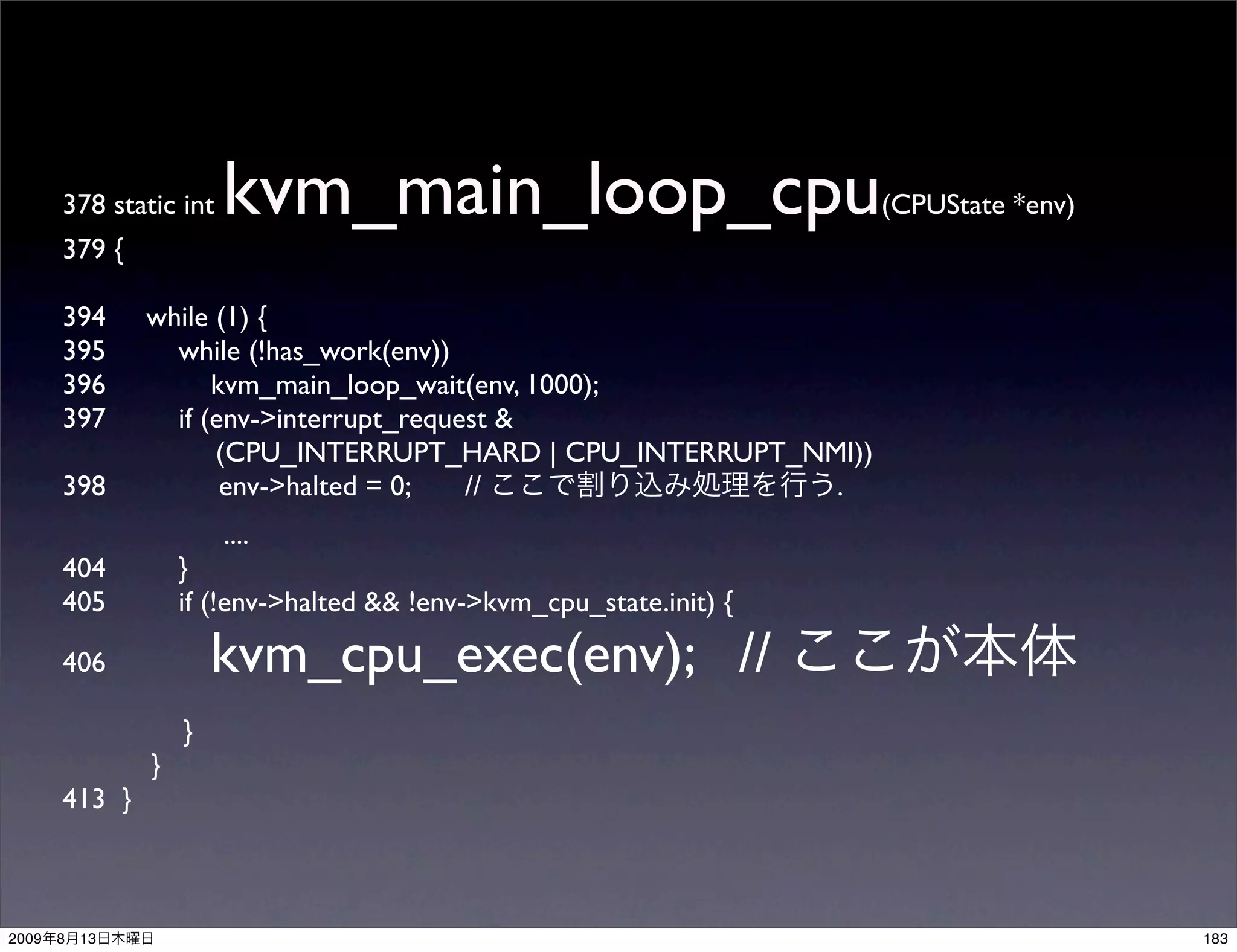 378 static int   kvm_main_loop_cpu                             (CPUState *env)
       379 {

       394      while (1) {
       395        while (!has_work(env))
       396            kvm_main_loop_wait(env, 1000);
       397        if (env->interrupt_request &
                      (CPU_INTERRUPT_HARD | CPU_INTERRUPT_NMI))
       398             env->halted = 0;   //                .
                        ....
       404          }
       405          if (!env->halted && !env->kvm_cpu_state.init) {

       406              kvm_cpu_exec(env); //
                    }
                }
       413 }



2009   8   13                                                                           183
 