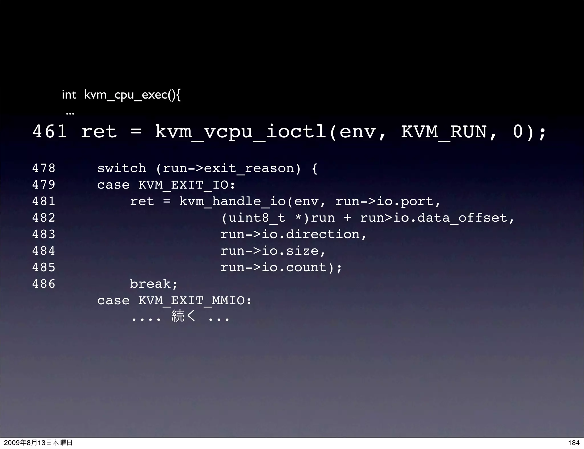 int kvm_cpu_exec(){
                  ...
           461 ret = kvm_vcpu_ioctl(env, KVM_RUN, 0);
           478        switch (run->exit_reason) {
           479        case KVM_EXIT_IO:
           481            ret = kvm_handle_io(env, run->io.port,
           482                       (uint8_t *)run + run>io.data_offset,
           483                       run->io.direction,
           484                       run->io.size,
           485                       run->io.count);
           486            break;
                      case KVM_EXIT_MMIO:
                          ....     ...




2009   8   13                                                               184
 