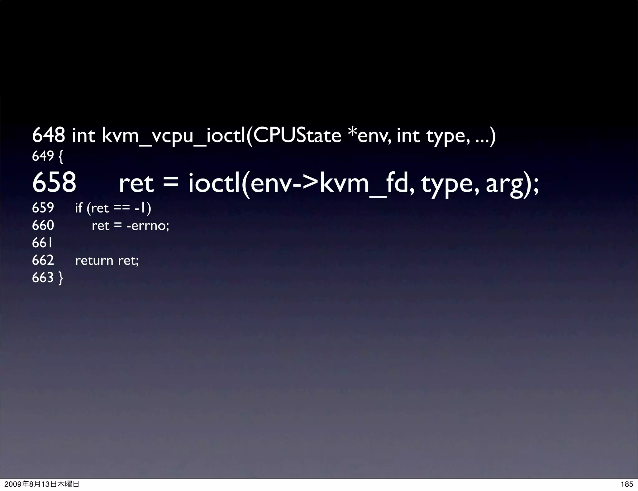 648 int kvm_vcpu_ioctl(CPUState *env, int type, ...)
       649 {

       658          ret = ioctl(env->kvm_fd, type, arg);
       659 if (ret == -1)
       660     ret = -errno;
       661
       662 return ret;
       663 }




2009   8   13                                                 185
 
