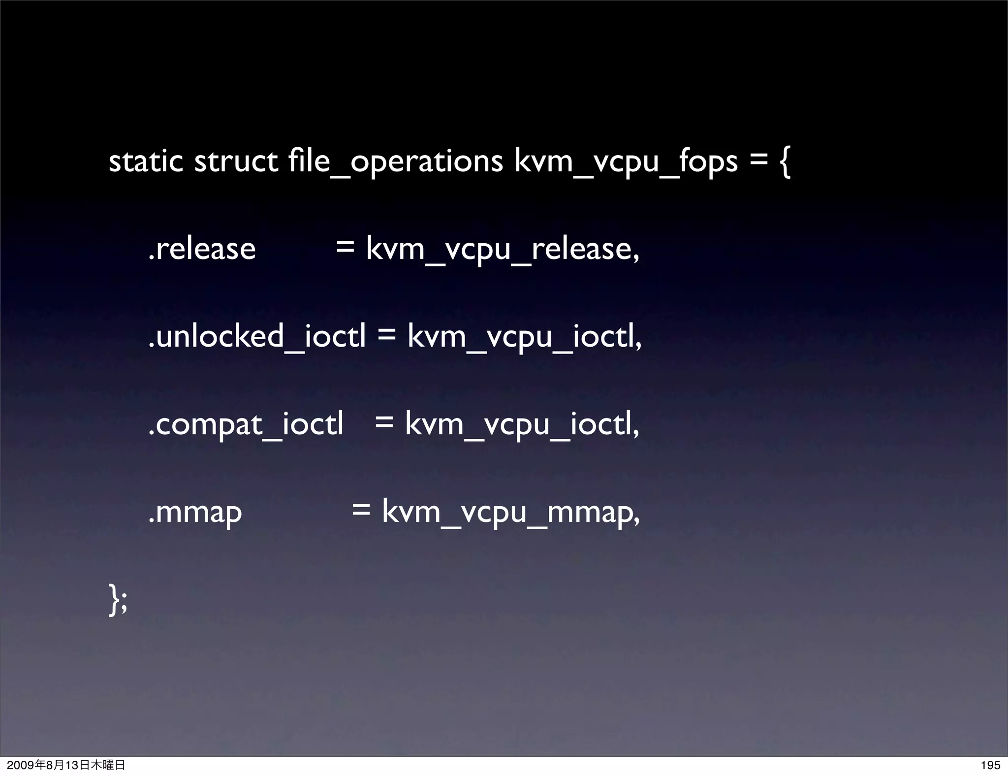 static struct ﬁle_operations kvm_vcpu_fops = {

                     .release    = kvm_vcpu_release,

                     .unlocked_ioctl = kvm_vcpu_ioctl,

                     .compat_ioctl = kvm_vcpu_ioctl,

                     .mmap        = kvm_vcpu_mmap,

                };



2009   8   13                                                    195
 
