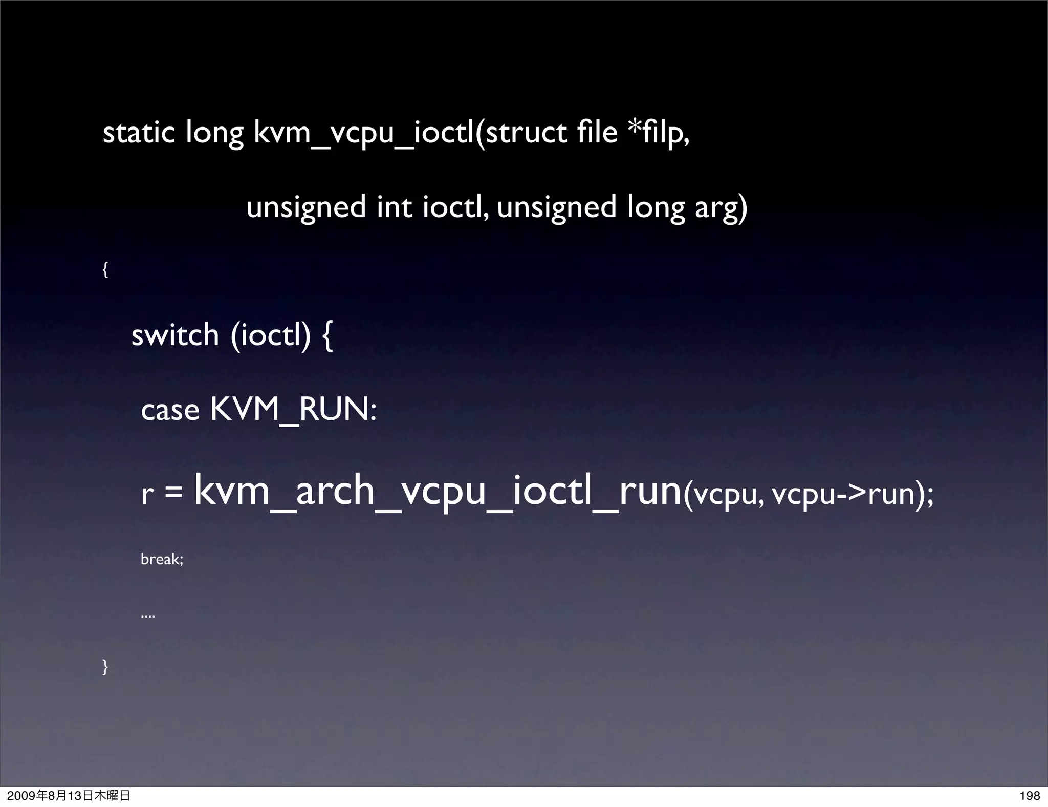static long kvm_vcpu_ioctl(struct ﬁle *ﬁlp,

                             unsigned int ioctl, unsigned long arg)
                {



                    switch (ioctl) {

                    case KVM_RUN:

                    r = kvm_arch_vcpu_ioctl_run(vcpu, vcpu->run);
                    break;


                    ....


                }




2009   8   13                                                         198
 