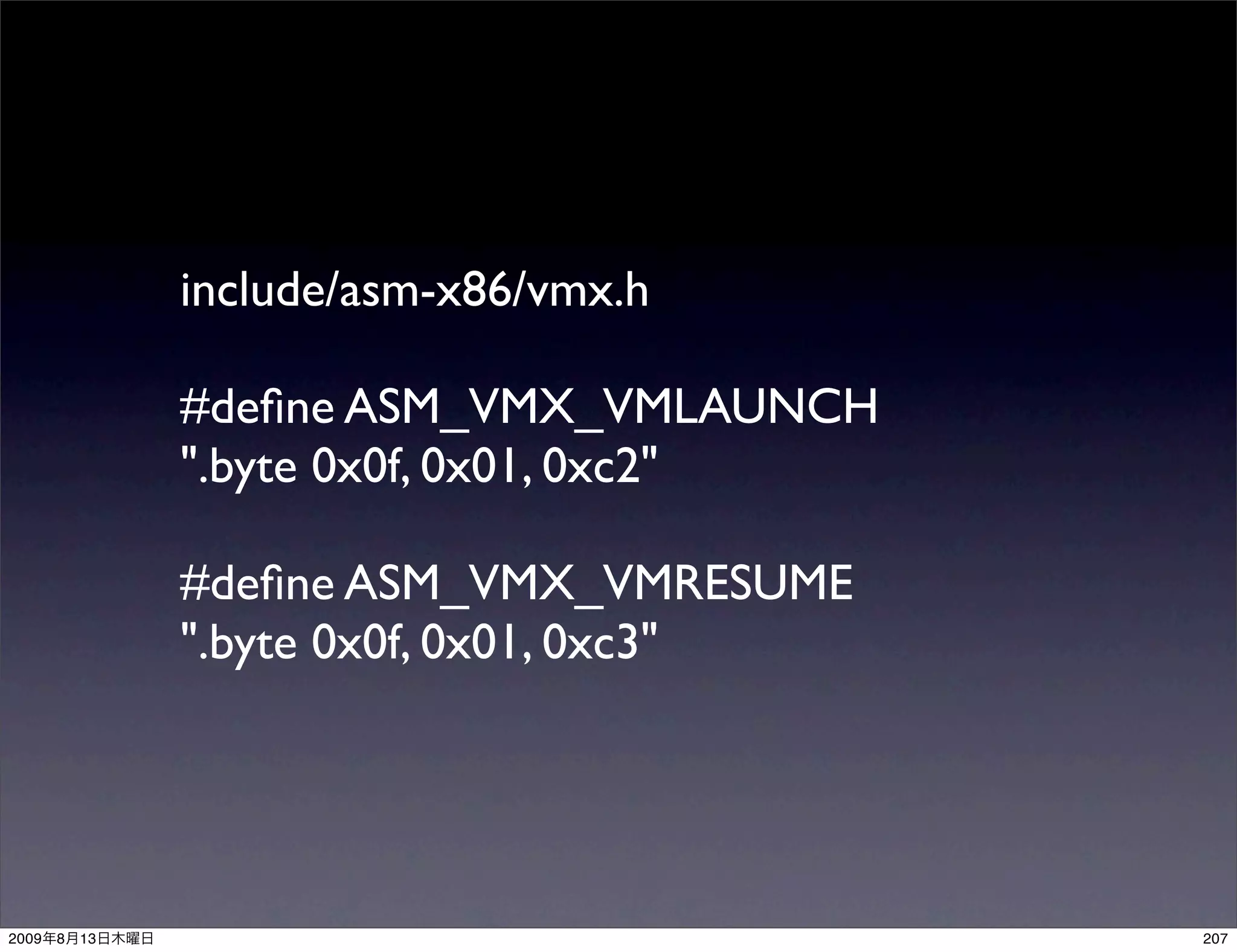 include/asm-x86/vmx.h

                #deﬁne ASM_VMX_VMLAUNCH
                ".byte 0x0f, 0x01, 0xc2"

                #deﬁne ASM_VMX_VMRESUME
                ".byte 0x0f, 0x01, 0xc3"




2009   8   13                              207
 