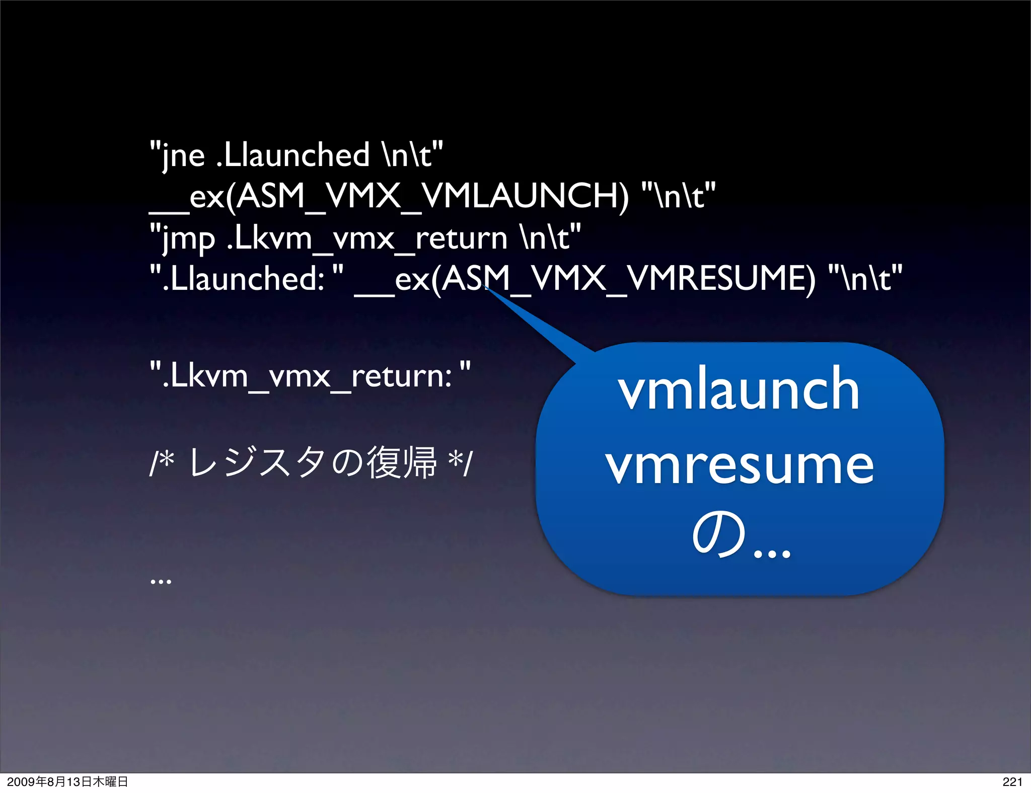 "jne .Llaunched nt"
                __ex(ASM_VMX_VMLAUNCH) "nt"
                "jmp .Lkvm_vmx_return nt"
                ".Llaunched: " __ex(ASM_VMX_VMRESUME) "nt"

                ".Lkvm_vmx_return: "
                                          vmlaunch
                /*                */      vmresume
                ...
                                               ...


2009   8   13                                                  221
 