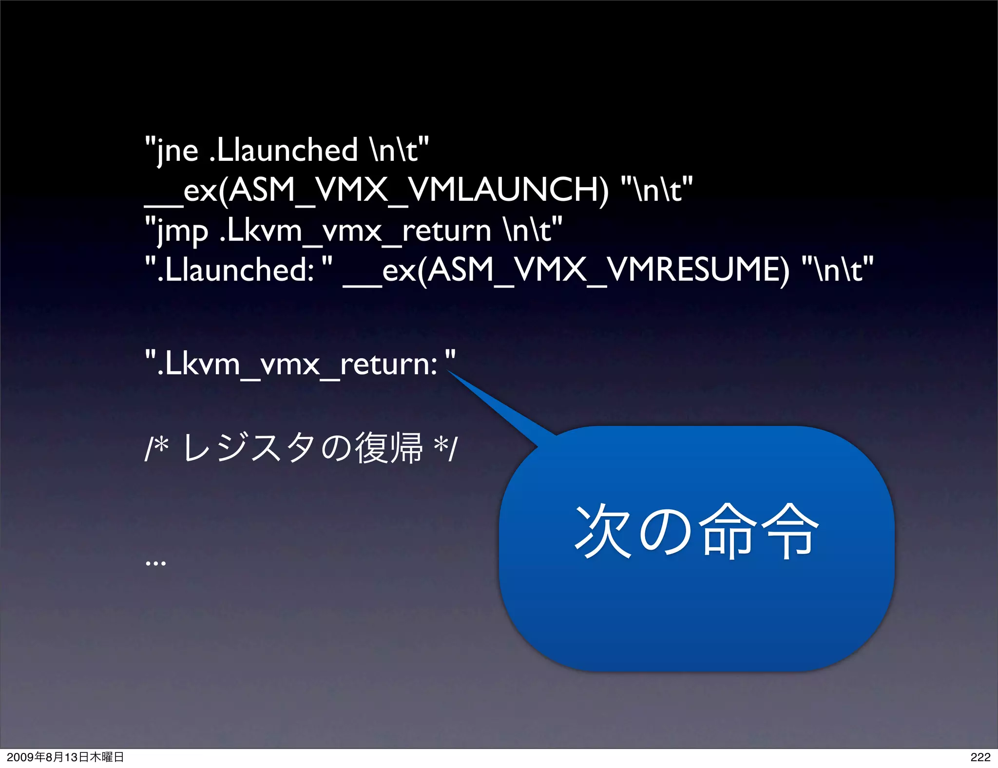 "jne .Llaunched nt"
                __ex(ASM_VMX_VMLAUNCH) "nt"
                "jmp .Lkvm_vmx_return nt"
                ".Llaunched: " __ex(ASM_VMX_VMRESUME) "nt"

                ".Lkvm_vmx_return: "

                /*                */

                ...




2009   8   13                                                  222
 