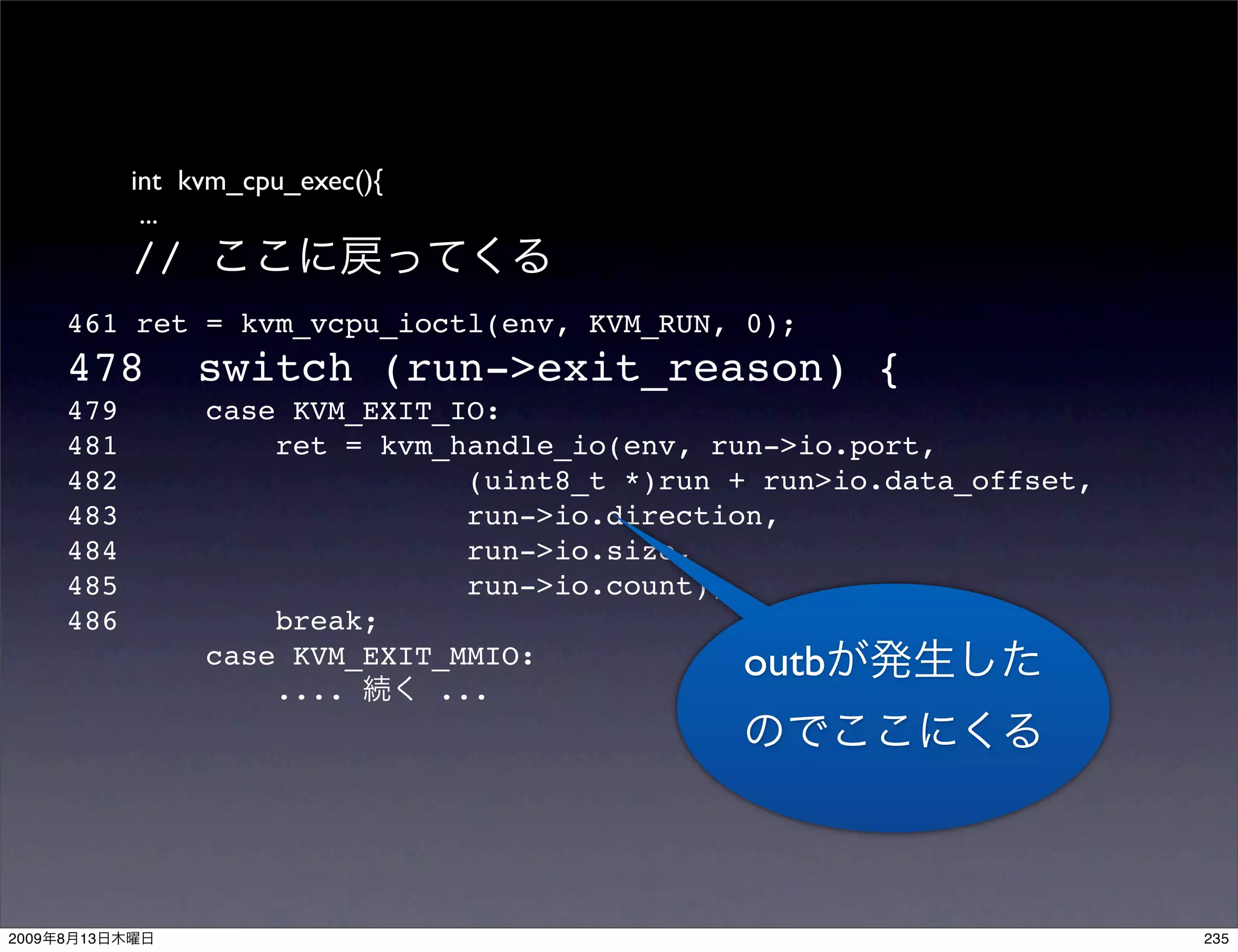 int kvm_cpu_exec(){
                  ...
                 //
           461 ret = kvm_vcpu_ioctl(env, KVM_RUN, 0);
           478        switch (run->exit_reason) {
           479        case KVM_EXIT_IO:
           481            ret = kvm_handle_io(env, run->io.port,
           482                       (uint8_t *)run + run>io.data_offset,
           483                       run->io.direction,
           484                       run->io.size,
           485                       run->io.count);
           486            break;
                      case KVM_EXIT_MMIO:            outb
                          ....     ...




2009   8   13                                                               235
 