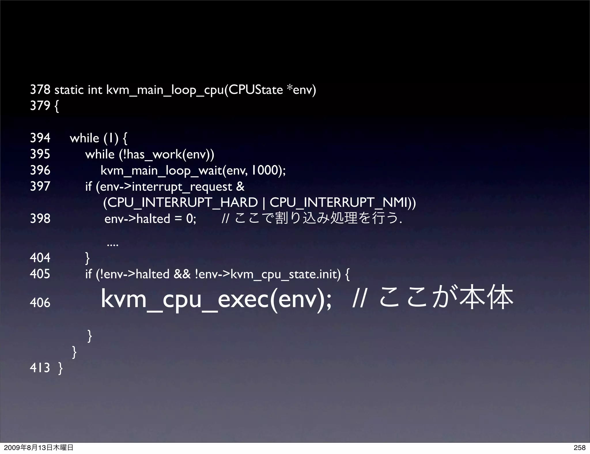 378 static int kvm_main_loop_cpu(CPUState *env)
       379 {

       394      while (1) {
       395        while (!has_work(env))
       396            kvm_main_loop_wait(env, 1000);
       397        if (env->interrupt_request &
                      (CPU_INTERRUPT_HARD | CPU_INTERRUPT_NMI))
       398             env->halted = 0;   //                .
                        ....
       404          }
       405          if (!env->halted && !env->kvm_cpu_state.init) {

       406              kvm_cpu_exec(env); //
                    }
                }
       413 }




2009   8   13                                                         258
 
