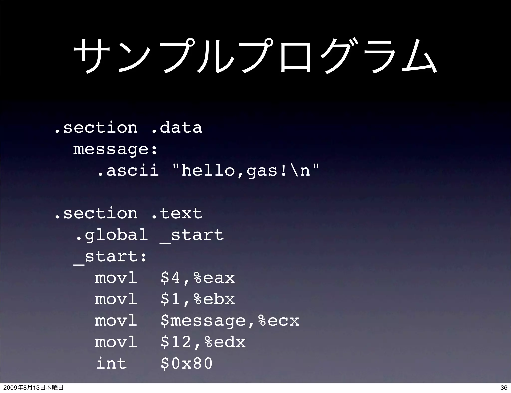 .section .data
                  message:
                    .ascii "hello,gas!n"

                .section .text
                  .global _start
                  _start:
                    movl $4,%eax
                    movl $1,%ebx
                    movl $message,%ecx
                    movl $12,%edx
                    int   $0x80
2009   8   13                               36
 