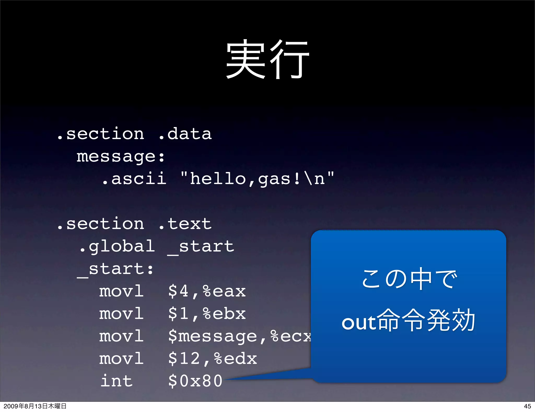 .section .data
                  message:
                    .ascii "hello,gas!n"

                .section .text
                  .global _start
                  _start:
                    movl $4,%eax
                    movl $1,%ebx
                    movl $message,%ecx
                                            out
                    movl $12,%edx
                    int   $0x80
2009   8   13                                     45
 