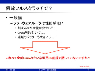 何故フルスクラッチで？	
•  一般論	
  
– ソフトウェアルータは性能が低い	
  
•  割り込みが大量に発生して……	
  
•  CPUが張り付いて……	
  
•  遅延もジッターも大きいし……	
  
ネットワークOS開発録	
 10	
ホンネ：楽しいから……	
これって全部Linuxみたいな汎用OS前提で話していないですか？	
2014-05-25	
 