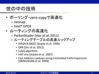 世の中の技術	
•  ポーリング・zero-­‐copyで高速化	
  
–  netmap	
  
–  Intel®	
  DPDK	
  
•  ルーティングの高速化	
  
–  PacketShader	
  [Han	
  et	
  al.	
  2011]	
  
–  ルーティングテーブルの高速ルックアップ	
  
•  DIR24-­‐8-­‐BASIC	
  [Gupta	
  et	
  al.	
  1998]	
  
•  DXR	
  [Zec	
  et	
  al.	
  2012]	
  
•  Luleå	
  algorithm	
  
•  HAT-­‐trie	
  [AskiNs	
  et	
  al.	
  2007]	
  
•  Fast	
  Address	
  Lookups	
  Using	
  Controlled	
  Preﬁx	
  Expansion	
  
[SRINIVASAN	
  et	
  al.	
  1999]	
  
ネットワークOS開発録	
 11	
2014-05-25	
 