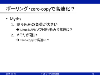 ポーリング・zero-­‐copyで高速化？	
•  Myths	
  
1.  割り込みの負荷が大きい	
  
è	
  Linux	
  NAPI：ソフト割り込みで高速に？	
  
2.  メモリが遅い	
  
è	
  zero-­‐copyで高速に？	
  
2014-05-25	
 ネットワークOS開発録	
 12	
 