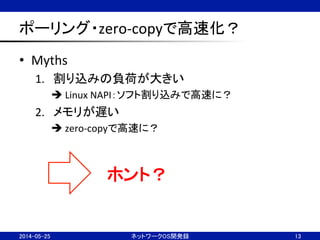 ポーリング・zero-­‐copyで高速化？	
•  Myths	
  
1.  割り込みの負荷が大きい	
  
è	
  Linux	
  NAPI：ソフト割り込みで高速に？	
  
2.  メモリが遅い	
  
è	
  zero-­‐copyで高速に？	
  
2014-05-25	
 ネットワークOS開発録	
 13	
ホント？	
 