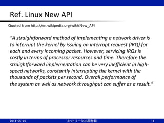 Ref.	
  Linux	
  New	
  API	
“A	
  straigh+orward	
  method	
  of	
  implemen5ng	
  a	
  network	
  driver	
  is	
  
to	
  interrupt	
  the	
  kernel	
  by	
  issuing	
  an	
  interrupt	
  request	
  (IRQ)	
  for	
  
each	
  and	
  every	
  incoming	
  packet.	
  However,	
  servicing	
  IRQs	
  is	
  
costly	
  in	
  terms	
  of	
  processor	
  resources	
  and	
  5me.	
  Therefore	
  the	
  
straigh+orward	
  implementa5on	
  can	
  be	
  very	
  ineﬃcient	
  in	
  high-­‐
speed	
  networks,	
  constantly	
  interrup5ng	
  the	
  kernel	
  with	
  the	
  
thousands	
  of	
  packets	
  per	
  second.	
  Overall	
  performance	
  of	
  
the	
  system	
  as	
  well	
  as	
  network	
  throughput	
  can	
  suﬀer	
  as	
  a	
  result.”	
2014-05-25	
 ネットワークOS開発録	
 14	
Quoted	
  from	
  hBp://en.wikipedia.org/wiki/New_API	
 