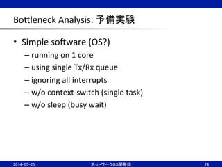 BoBleneck	
  Analysis:	
  予備実験	
•  Simple	
  soJware	
  (OS?)	
  
– running	
  on	
  1	
  core	
  
– using	
  single	
  Tx/Rx	
  queue	
  
– ignoring	
  all	
  interrupts	
  
– w/o	
  context-­‐switch	
  (single	
  task)	
  
– w/o	
  sleep	
  (busy	
  wait)	
  
24	
2014-05-25	
 ネットワークOS開発録	
 