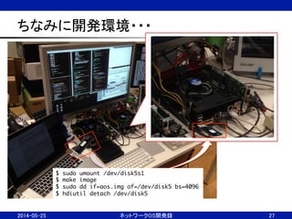 ちなみに開発環境・・・	
2014-05-25	
 ネットワークOS開発録	
 27	
$ sudo umount /dev/disk5s1	
$ make image	
$ sudo dd if=aos.img of=/dev/disk5 bs=4096 	
$ hdiutil detach /dev/disk5	
 