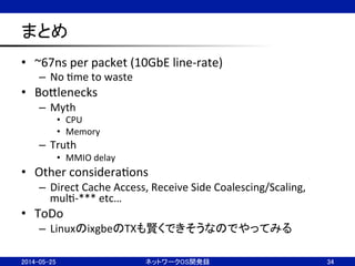 まとめ	
•  ~67ns	
  per	
  packet	
  (10GbE	
  line-­‐rate)	
  
–  No	
  Nme	
  to	
  waste	
  
•  BoBlenecks	
  
–  Myth	
  
•  CPU	
  
•  Memory	
  
–  Truth	
  
•  MMIO	
  delay	
  
•  Other	
  consideraNons	
  
–  Direct	
  Cache	
  Access,	
  Receive	
  Side	
  Coalescing/Scaling,	
  
mulN-­‐***	
  etc…	
  
•  ToDo	
  
–  LinuxのixgbeのTXも賢くできそうなのでやってみる	
  
34	
2014-05-25	
 ネットワークOS開発録	
 
